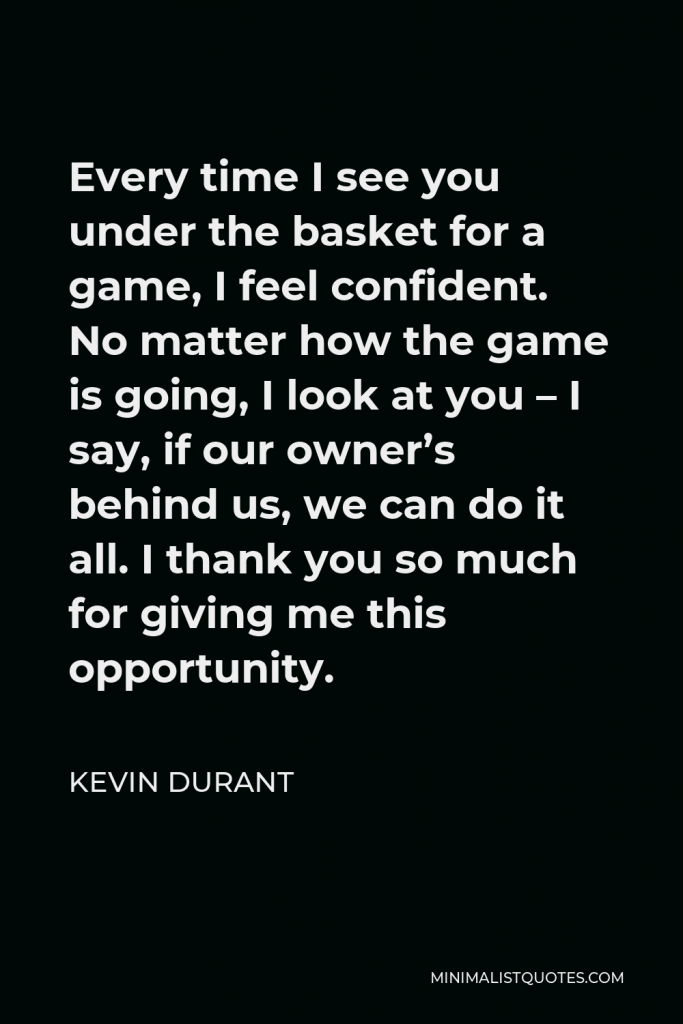 Kevin Durant Quote - Every time I see you under the basket for a game, I feel confident. No matter how the game is going, I look at you – I say, if our owner’s behind us, we can do it all. I thank you so much for giving me this opportunity.