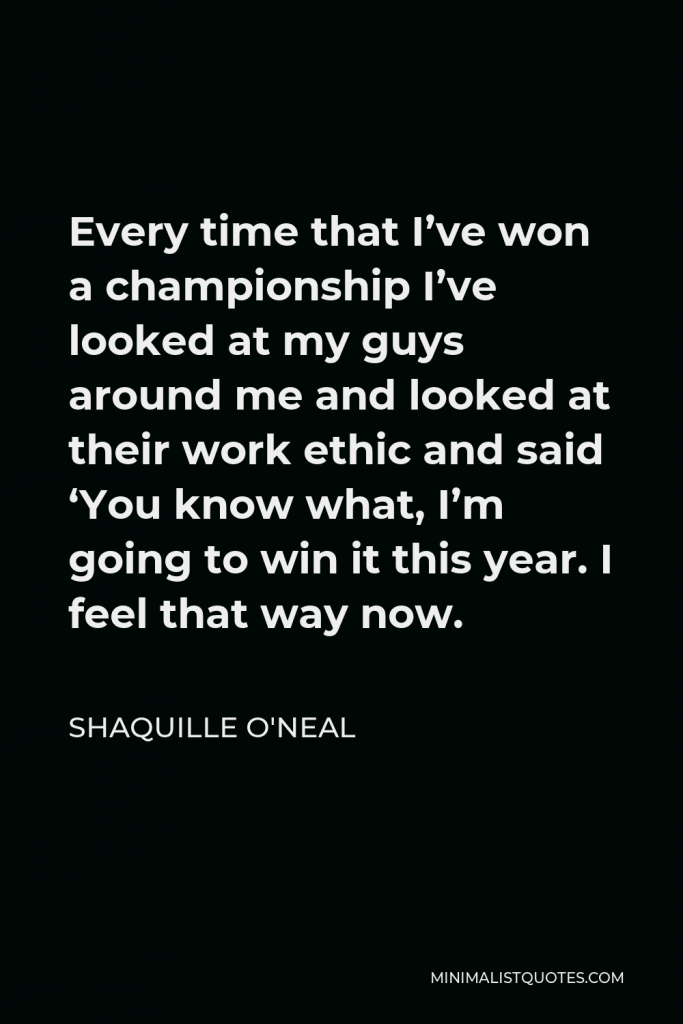 Shaquille O'Neal Quote - Every time that I’ve won a championship I’ve looked at my guys around me and looked at their work ethic and said ‘You know what, I’m going to win it this year. I feel that way now.