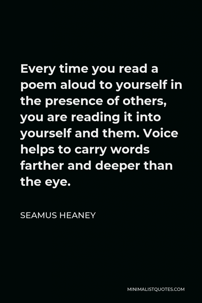 Seamus Heaney Quote - Every time you read a poem aloud to yourself in the presence of others, you are reading it into yourself and them. Voice helps to carry words farther and deeper than the eye.