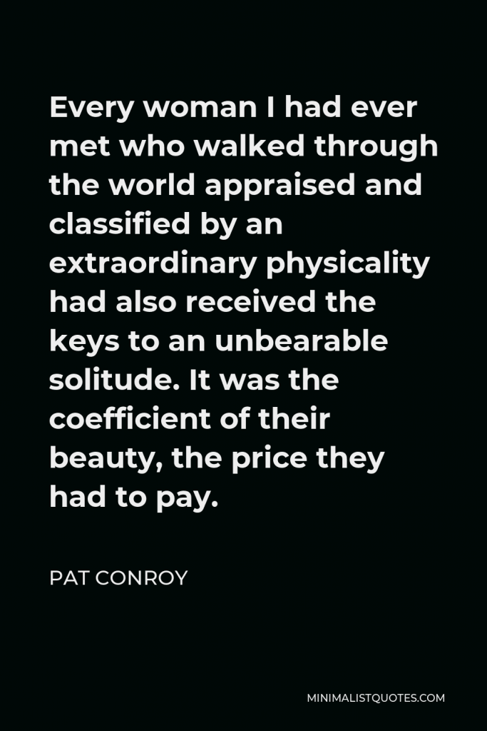 Pat Conroy Quote - Every woman I had ever met who walked through the world appraised and classified by an extraordinary physicality had also received the keys to an unbearable solitude. It was the coefficient of their beauty, the price they had to pay.