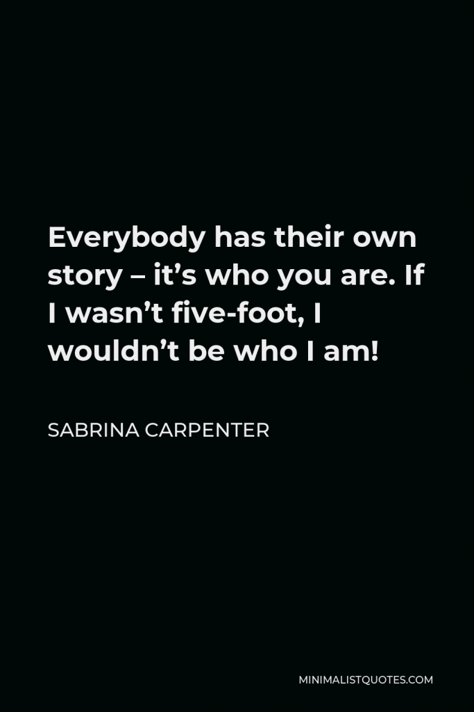 Sabrina Carpenter Quote - Everybody has their own story – it’s who you are. If I wasn’t five-foot, I wouldn’t be who I am!
