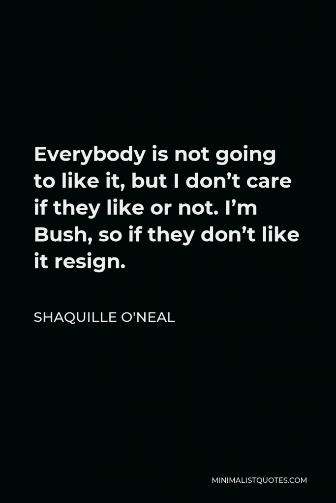Shaquille O'Neal Quote - Everybody is not going to like it, but I don’t care if they like or not. I’m Bush, so if they don’t like it resign.