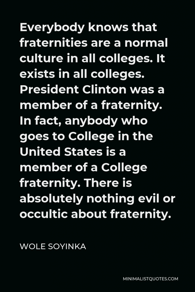 Wole Soyinka Quote - Everybody knows that fraternities are a normal culture in all colleges. It exists in all colleges. President Clinton was a member of a fraternity. In fact, anybody who goes to College in the United States is a member of a College fraternity. There is absolutely nothing evil or occultic about fraternity.