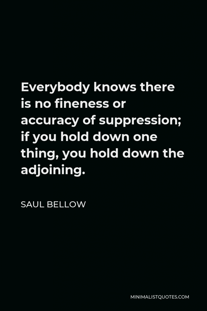 Saul Bellow Quote - Everybody knows there is no fineness or accuracy of suppression; if you hold down one thing, you hold down the adjoining.