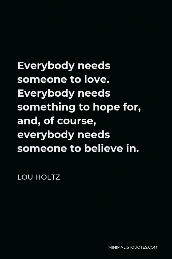 Lou Holtz Quote - Everybody needs someone to love. Everybody needs something to hope for, and, of course, everybody needs someone to believe in.