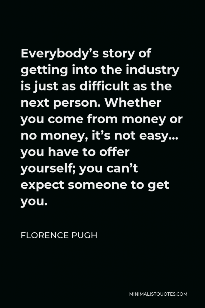 Florence Pugh Quote - Everybody’s story of getting into the industry is just as difficult as the next person. Whether you come from money or no money, it’s not easy… you have to offer yourself; you can’t expect someone to get you.
