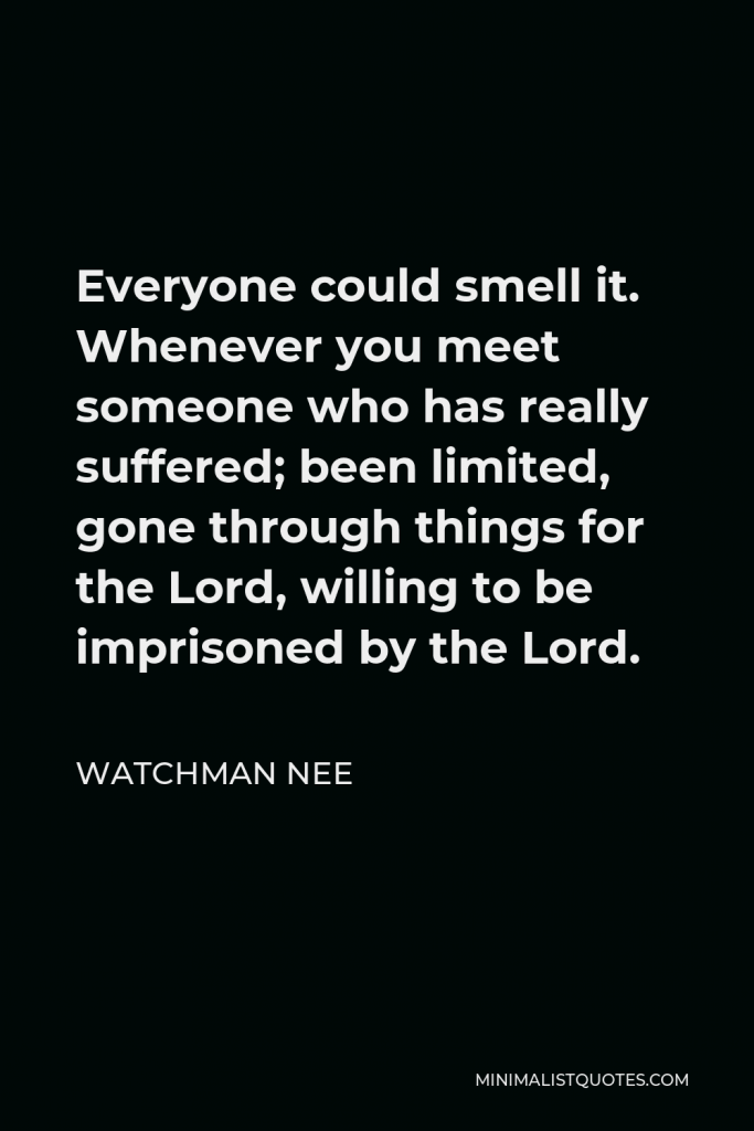 Watchman Nee Quote - Everyone could smell it. Whenever you meet someone who has really suffered; been limited, gone through things for the Lord, willing to be imprisoned by the Lord.