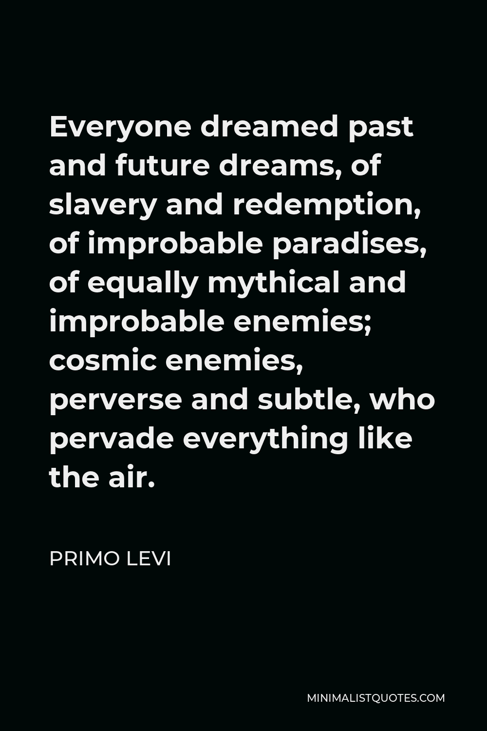 Primo Levi Quote - Everyone dreamed past and future dreams, of slavery and redemption, of improbable paradises, of equally mythical and improbable enemies; cosmic enemies, perverse and subtle, who pervade everything like the air.