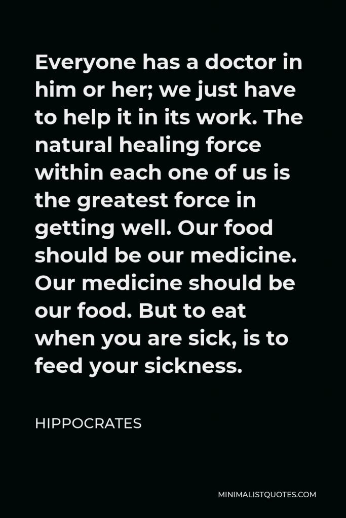 Hippocrates Quote - Everyone has a doctor in him or her; we just have to help it in its work. The natural healing force within each one of us is the greatest force in getting well. Our food should be our medicine. Our medicine should be our food. But to eat when you are sick, is to feed your sickness.