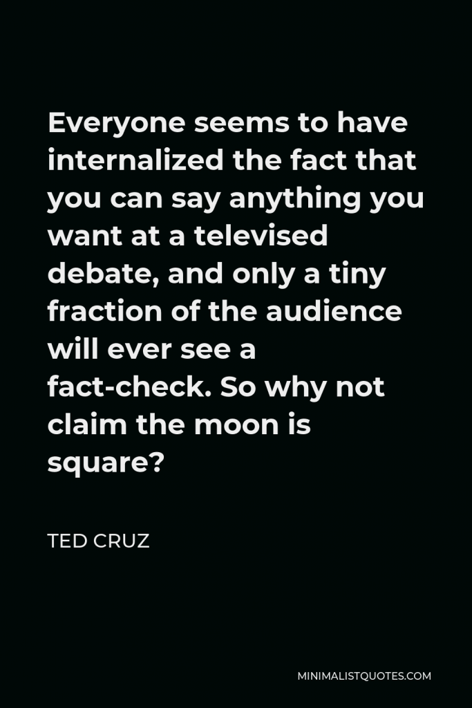 Ted Cruz Quote - Everyone seems to have internalized the fact that you can say anything you want at a televised debate, and only a tiny fraction of the audience will ever see a fact-check. So why not claim the moon is square?