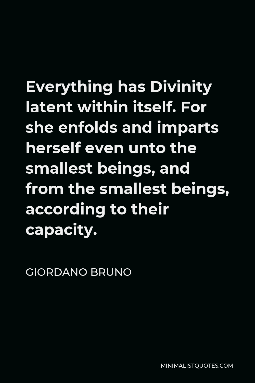 Giordano Bruno Quote - Everything has Divinity latent within itself. For she enfolds and imparts herself even unto the smallest beings, and from the smallest beings, according to their capacity.