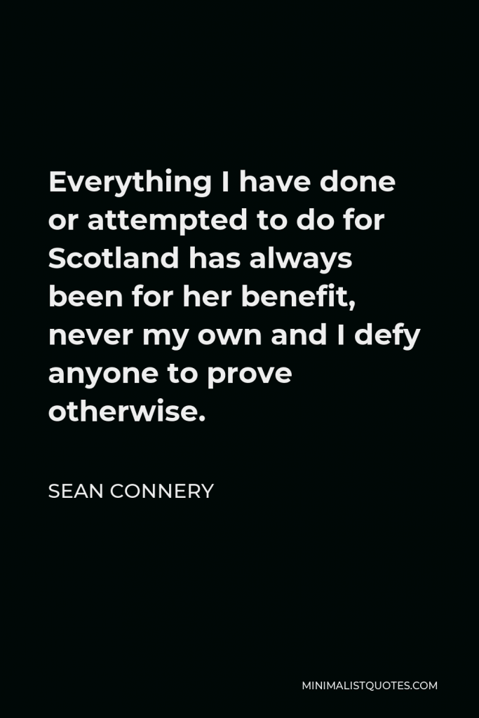 Sean Connery Quote - Everything I have done or attempted to do for Scotland has always been for her benefit, never my own and I defy anyone to prove otherwise.