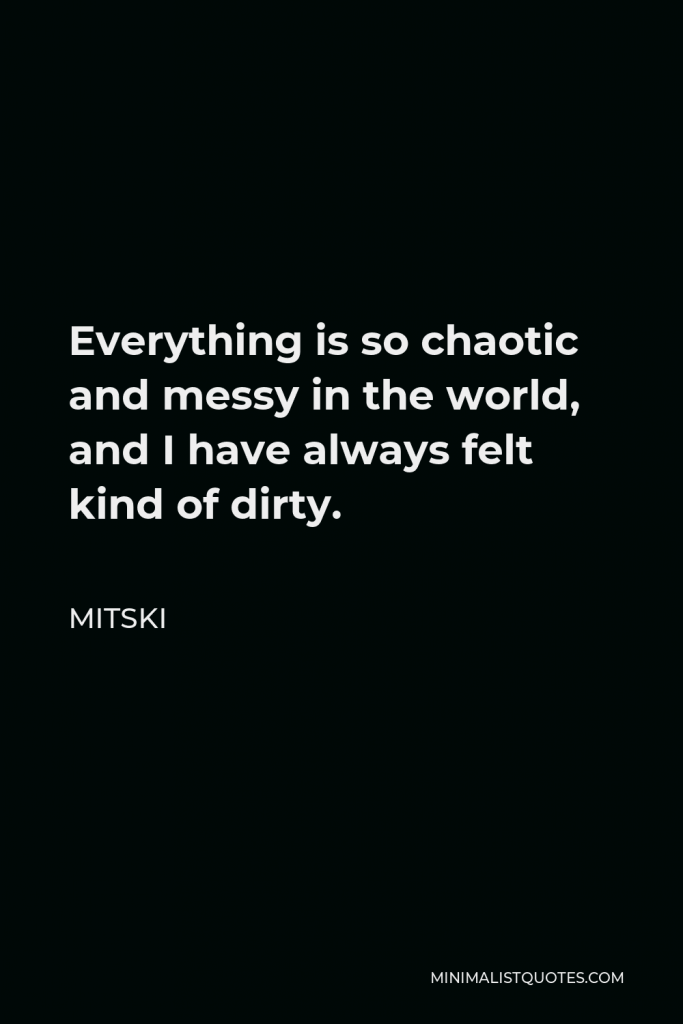 Mitski Quote - Everything is so chaotic and messy in the world, and I have always felt kind of dirty.