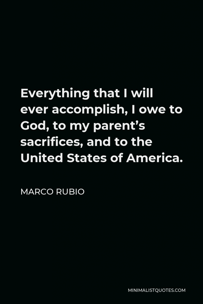Marco Rubio Quote - Everything that I will ever accomplish, I owe to God, to my parent’s sacrifices, and to the United States of America.