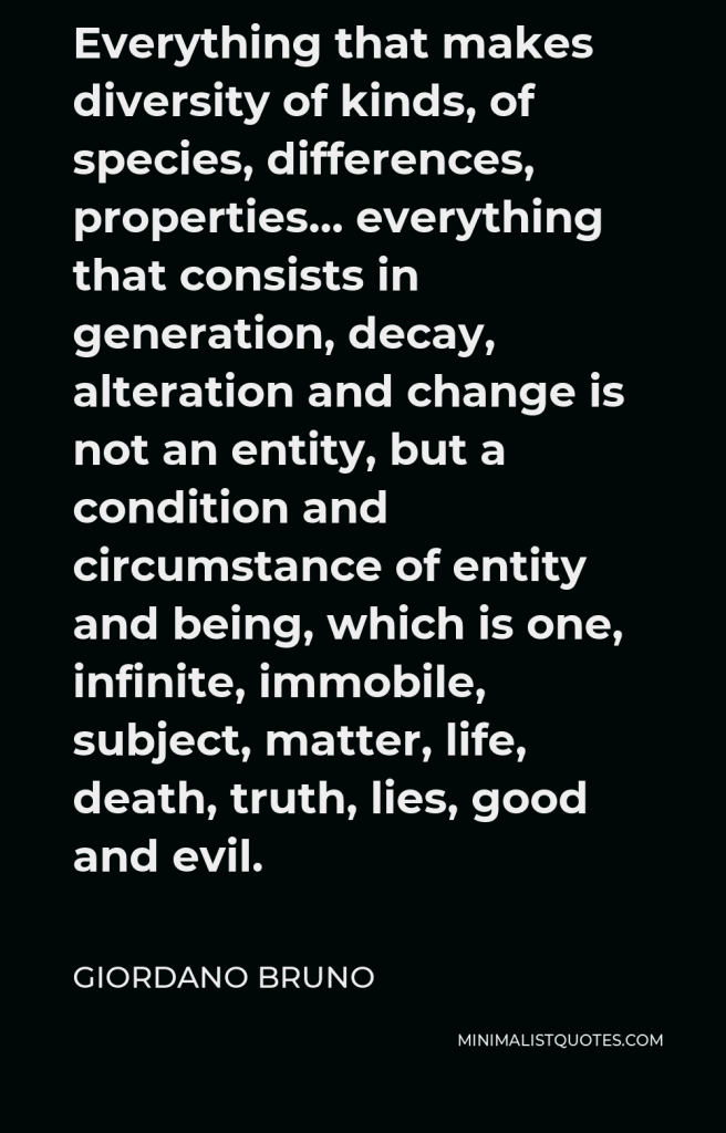 Giordano Bruno Quote - Everything that makes diversity of kinds, of species, differences, properties… everything that consists in generation, decay, alteration and change is not an entity, but a condition and circumstance of entity and being, which is one, infinite, immobile, subject, matter, life, death, truth, lies, good and evil.