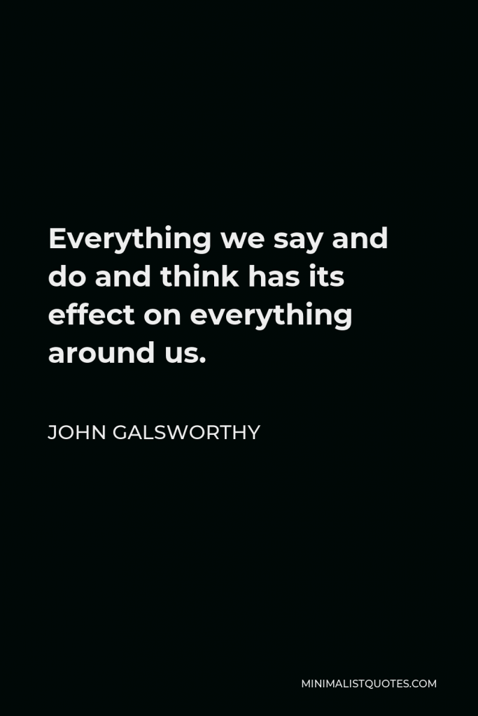 John Galsworthy Quote - Everything we say and do and think has its effect on everything around us.