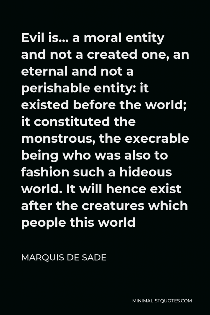 Marquis de Sade Quote - Evil is… a moral entity and not a created one, an eternal and not a perishable entity: it existed before the world; it constituted the monstrous, the execrable being who was also to fashion such a hideous world. It will hence exist after the creatures which people this world