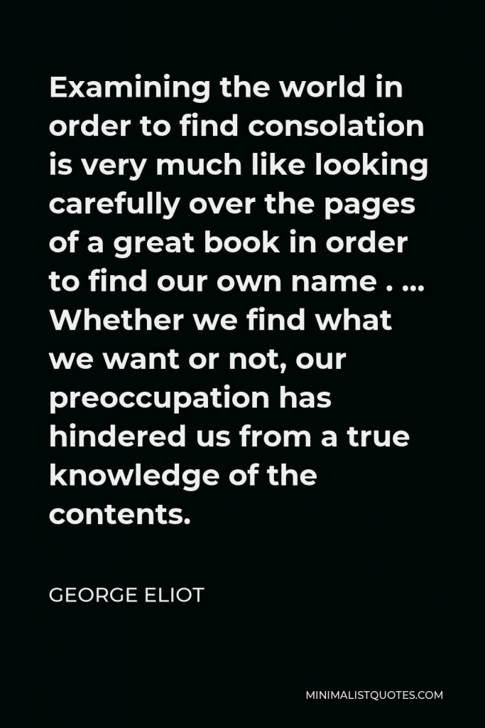 George Eliot Quote - Examining the world in order to find consolation is very much like looking carefully over the pages of a great book in order to find our own name . … Whether we find what we want or not, our preoccupation has hindered us from a true knowledge of the contents.