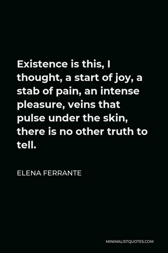 Elena Ferrante Quote - Existence is this, I thought, a start of joy, a stab of pain, an intense pleasure, veins that pulse under the skin, there is no other truth to tell.