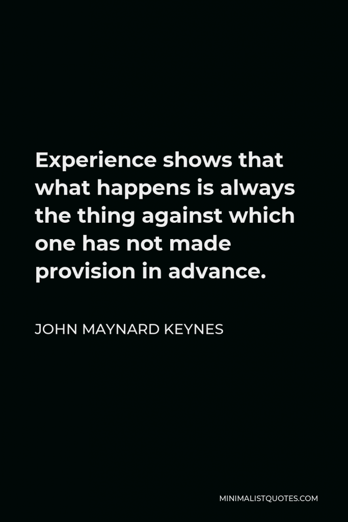 John Maynard Keynes Quote - Experience shows that what happens is always the thing against which one has not made provision in advance.