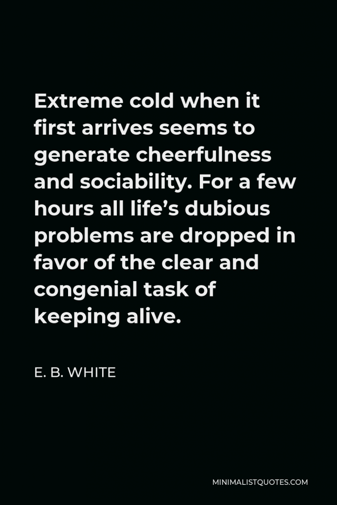 E. B. White Quote - Extreme cold when it first arrives seems to generate cheerfulness and sociability. For a few hours all life’s dubious problems are dropped in favor of the clear and congenial task of keeping alive.