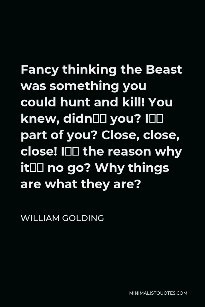 William Golding Quote - Fancy thinking the Beast was something you could hunt and kill! You knew, didn’t you? I’m part of you? Close, close, close! I’m the reason why it’s no go? Why things are what they are?