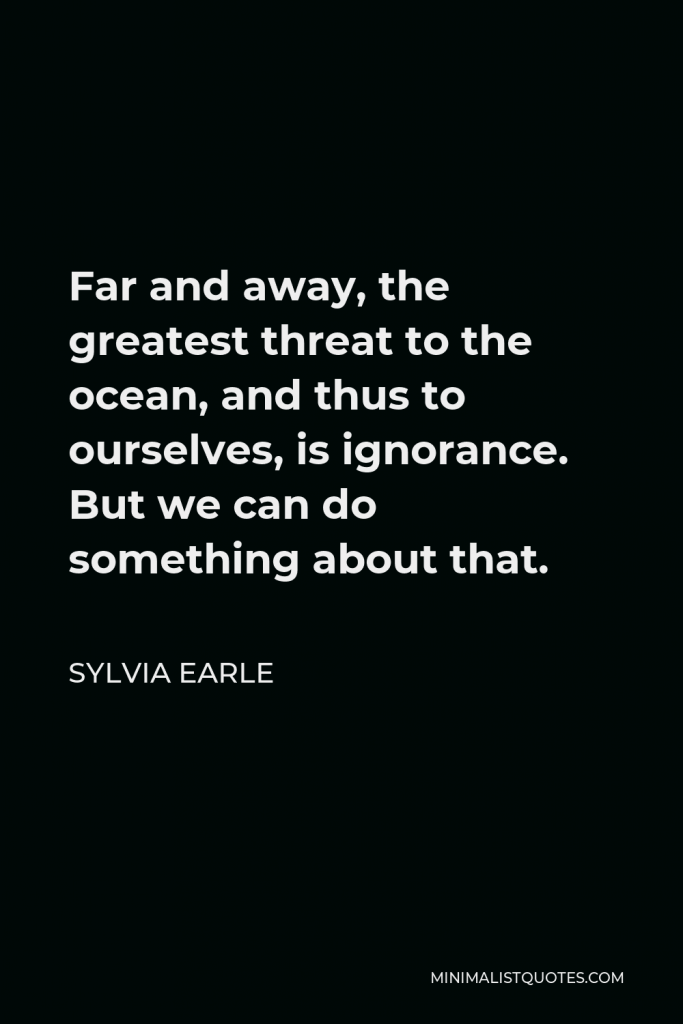 Sylvia Earle Quote - Far and away, the greatest threat to the ocean, and thus to ourselves, is ignorance. But we can do something about that.