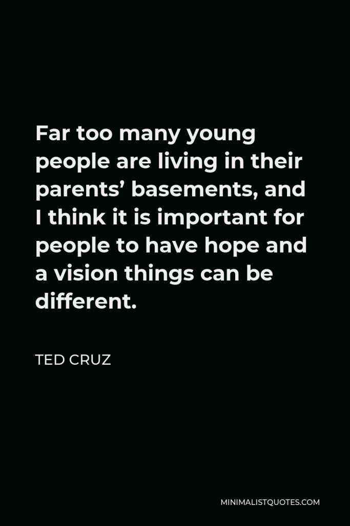 Ted Cruz Quote - Far too many young people are living in their parents’ basements, and I think it is important for people to have hope and a vision things can be different.