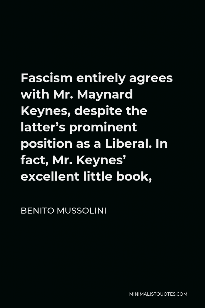 Benito Mussolini Quote - Fascism entirely agrees with Mr. Maynard Keynes, despite the latter’s prominent position as a Liberal. In fact, Mr. Keynes’ excellent little book,