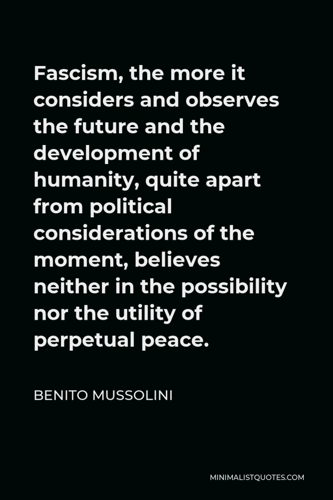 Benito Mussolini Quote - Fascism, the more it considers and observes the future and the development of humanity, quite apart from political considerations of the moment, believes neither in the possibility nor the utility of perpetual peace.