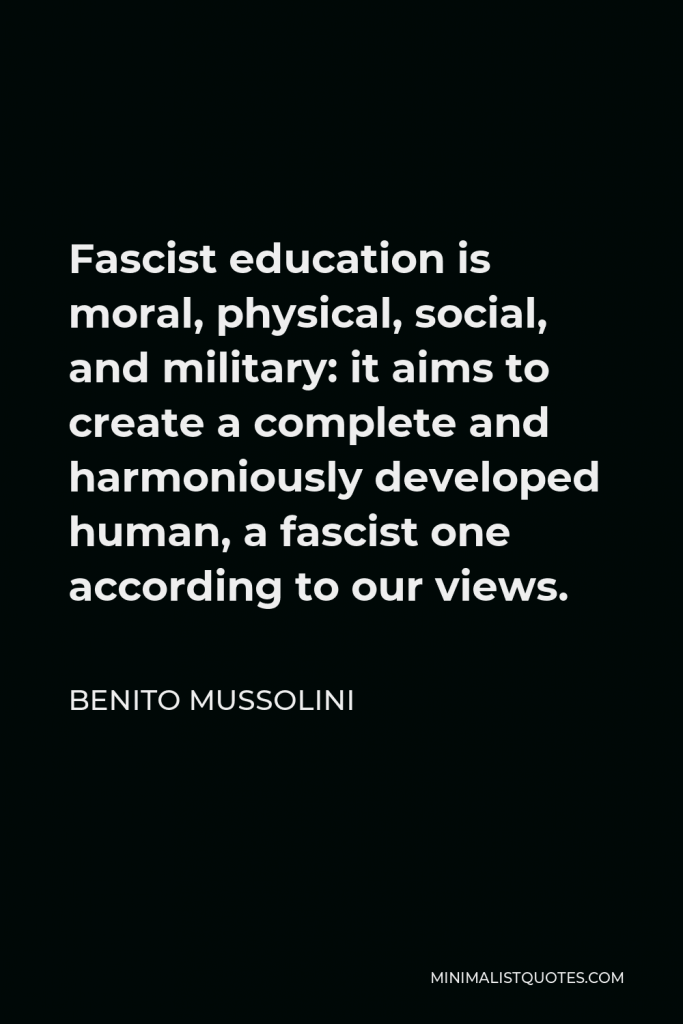 Benito Mussolini Quote - Fascist education is moral, physical, social, and military: it aims to create a complete and harmoniously developed human, a fascist one according to our views.