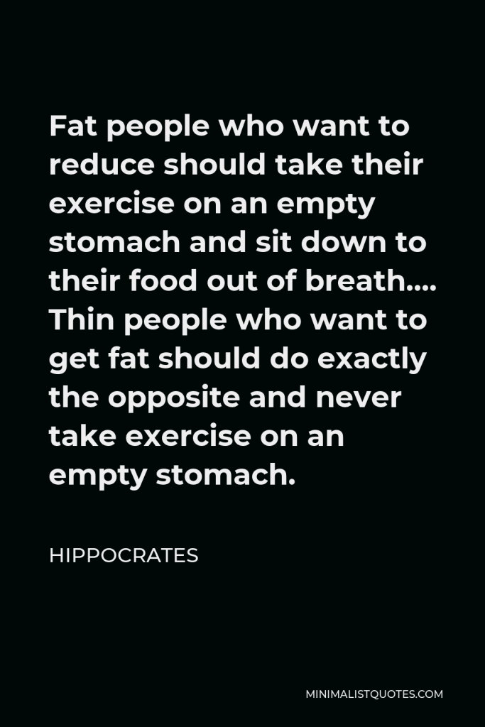 Hippocrates Quote - Fat people who want to reduce should take their exercise on an empty stomach and sit down to their food out of breath…. Thin people who want to get fat should do exactly the opposite and never take exercise on an empty stomach.