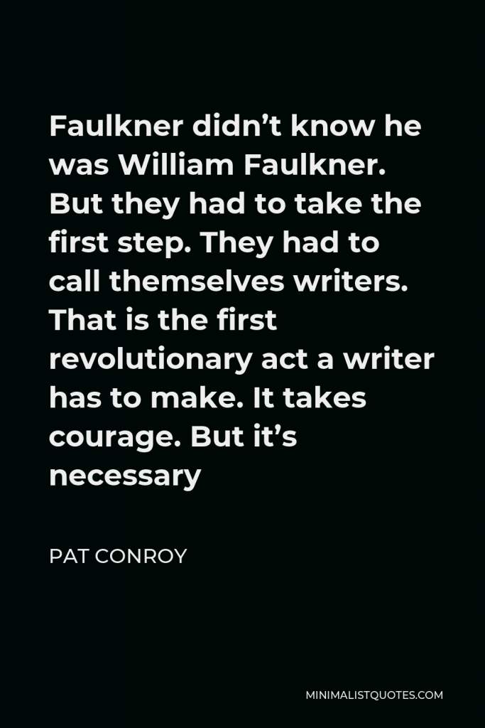 Pat Conroy Quote - Faulkner didn’t know he was William Faulkner. But they had to take the first step. They had to call themselves writers. That is the first revolutionary act a writer has to make. It takes courage. But it’s necessary