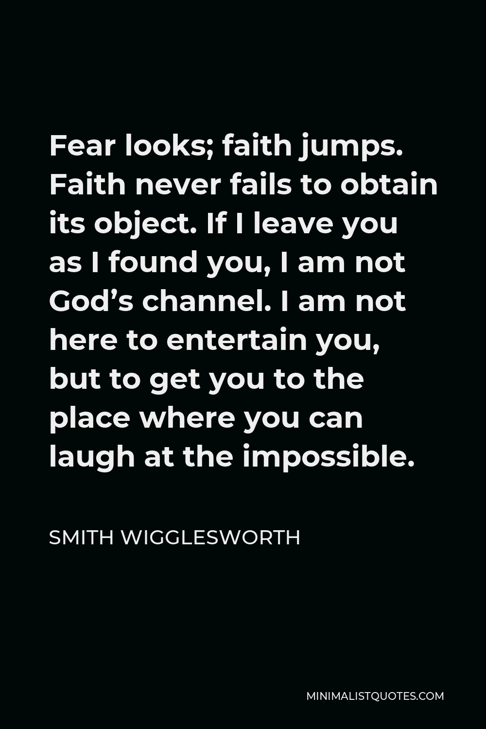 Smith Wigglesworth Quote - Fear looks; faith jumps. Faith never fails to obtain its object. If I leave you as I found you, I am not God’s channel. I am not here to entertain you, but to get you to the place where you can laugh at the impossible.