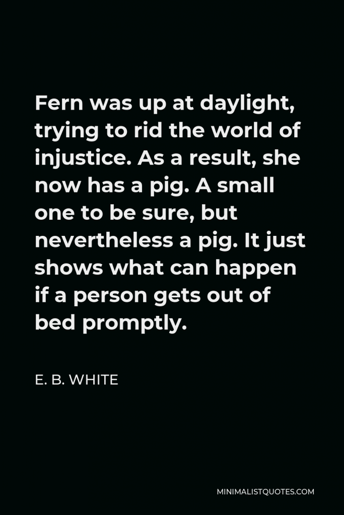 E. B. White Quote - Fern was up at daylight, trying to rid the world of injustice. As a result, she now has a pig. A small one to be sure, but nevertheless a pig. It just shows what can happen if a person gets out of bed promptly.