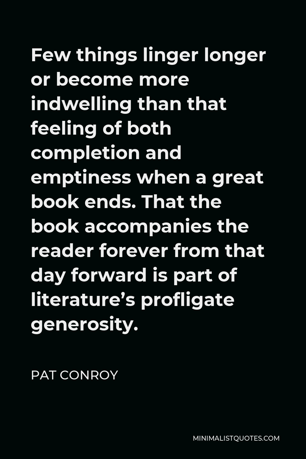 Pat Conroy Quote - Few things linger longer or become more indwelling than that feeling of both completion and emptiness when a great book ends. That the book accompanies the reader forever from that day forward is part of literature’s profligate generosity.