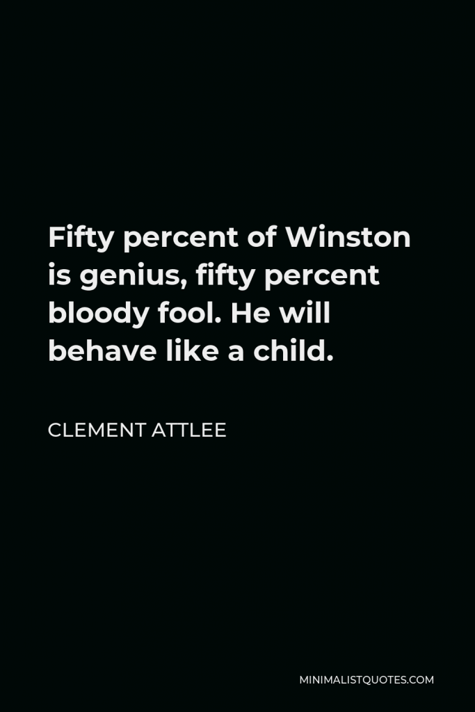 Clement Attlee Quote - Fifty percent of Winston is genius, fifty percent bloody fool. He will behave like a child.