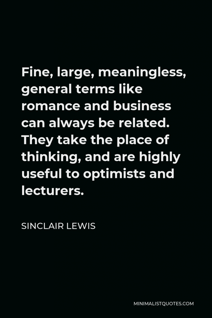 Sinclair Lewis Quote - Fine, large, meaningless, general terms like romance and business can always be related. They take the place of thinking, and are highly useful to optimists and lecturers.