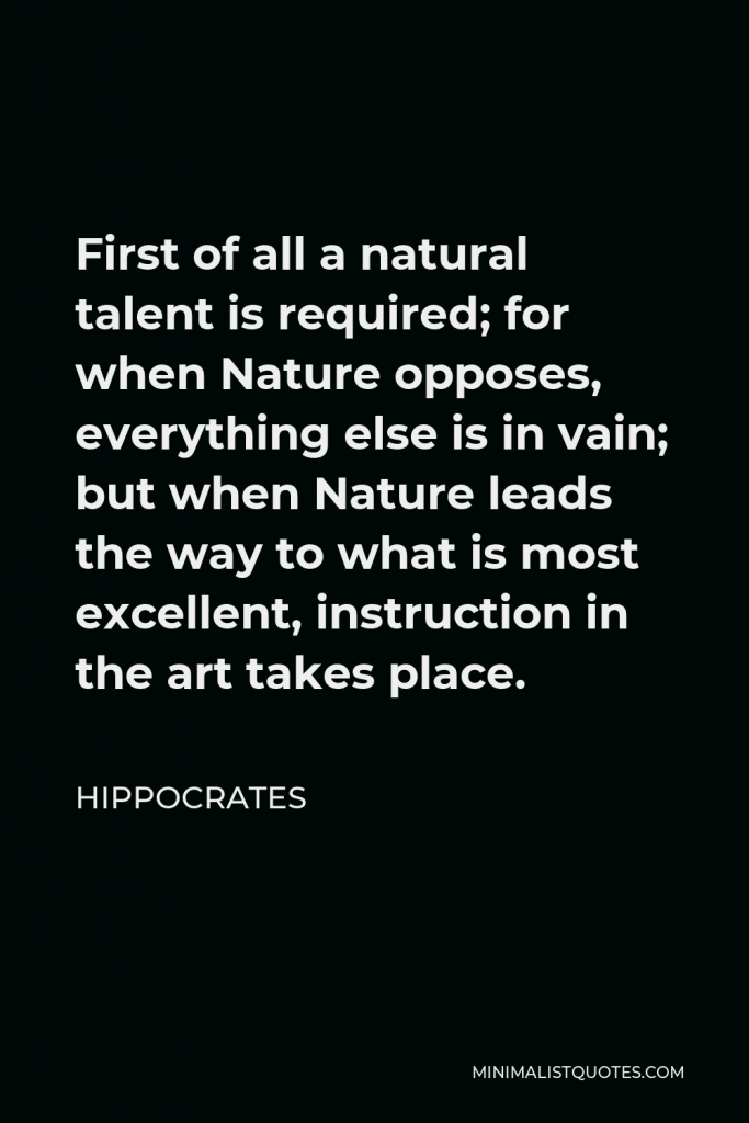 Hippocrates Quote - First of all a natural talent is required; for when Nature opposes, everything else is in vain; but when Nature leads the way to what is most excellent, instruction in the art takes place.