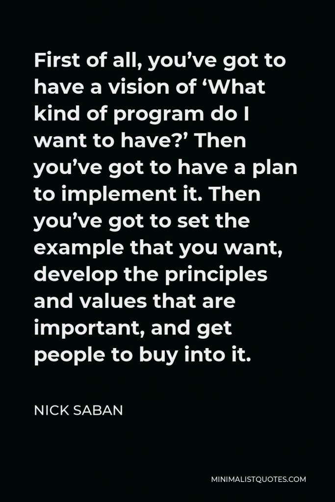 Nick Saban Quote - First of all, you’ve got to have a vision of ‘What kind of program do I want to have?’ Then you’ve got to have a plan to implement it. Then you’ve got to set the example that you want, develop the principles and values that are important, and get people to buy into it.
