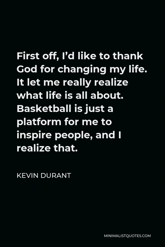 Kevin Durant Quote - First off, I’d like to thank God for changing my life. It let me really realize what life is all about. Basketball is just a platform for me to inspire people, and I realize that.
