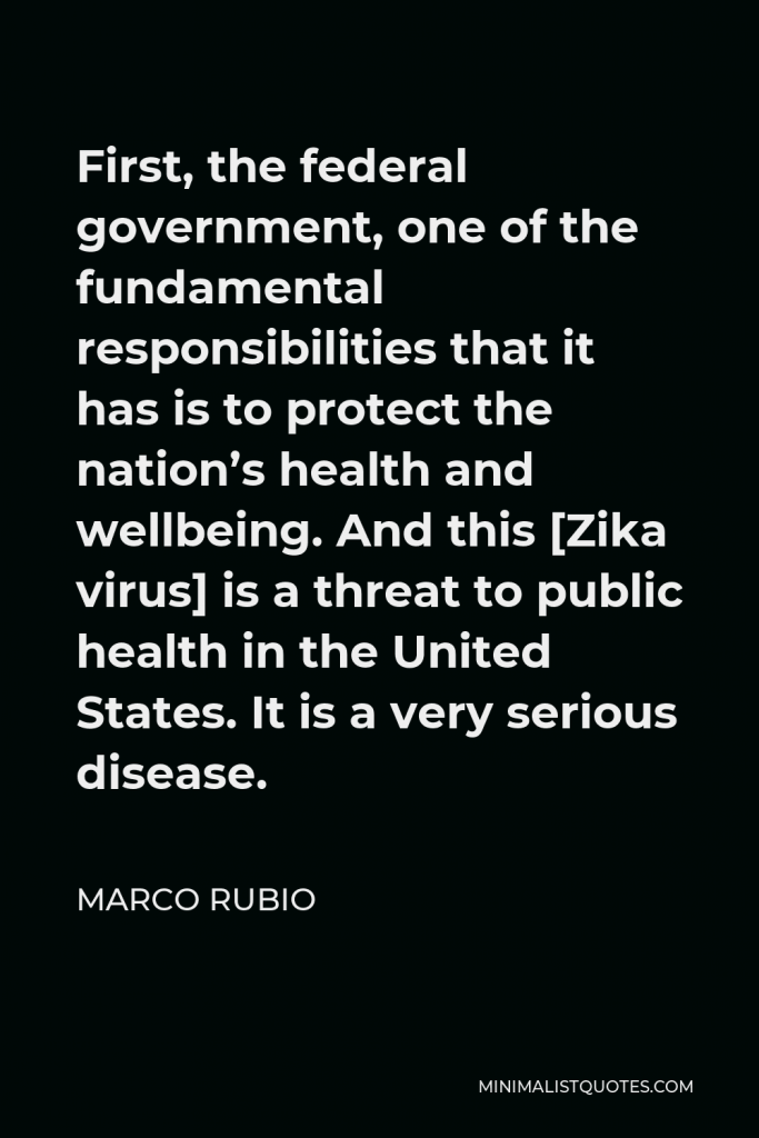 Marco Rubio Quote - First, the federal government, one of the fundamental responsibilities that it has is to protect the nation’s health and wellbeing. And this [Zika virus] is a threat to public health in the United States. It is a very serious disease.
