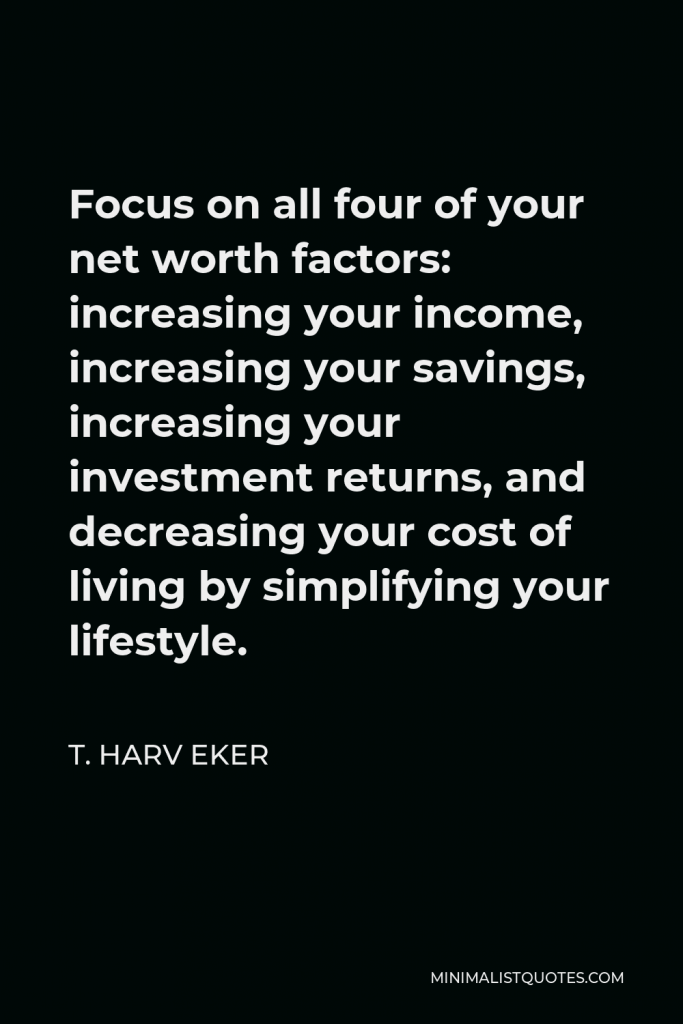 T. Harv Eker Quote - Focus on all four of your net worth factors: increasing your income, increasing your savings, increasing your investment returns, and decreasing your cost of living by simplifying your lifestyle.