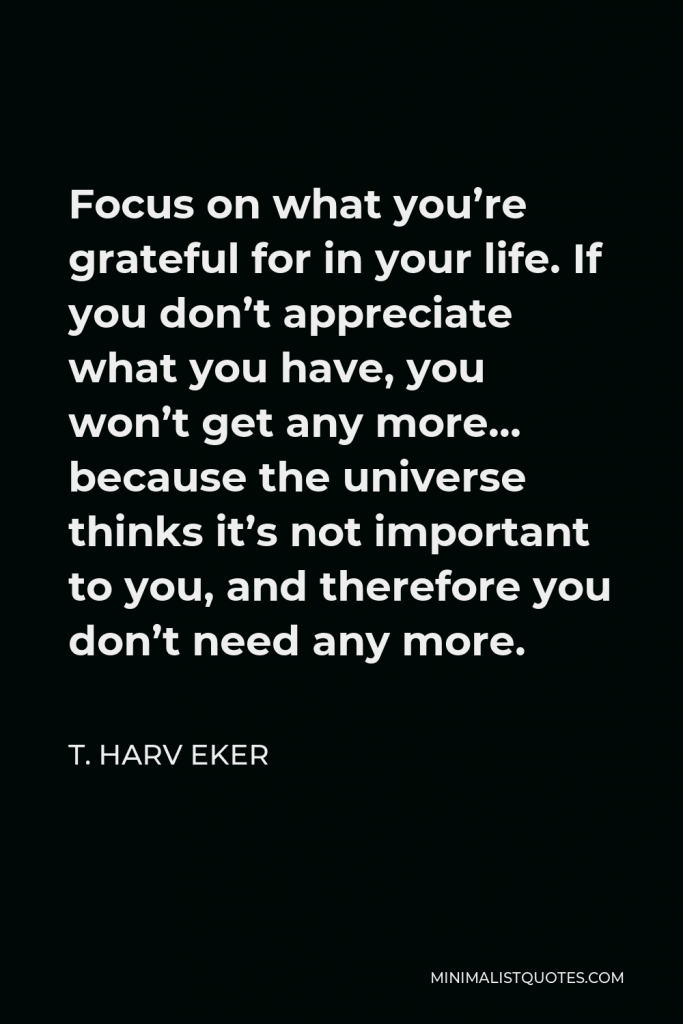 T. Harv Eker Quote - Focus on what you’re grateful for in your life. If you don’t appreciate what you have, you won’t get any more… because the universe thinks it’s not important to you, and therefore you don’t need any more.