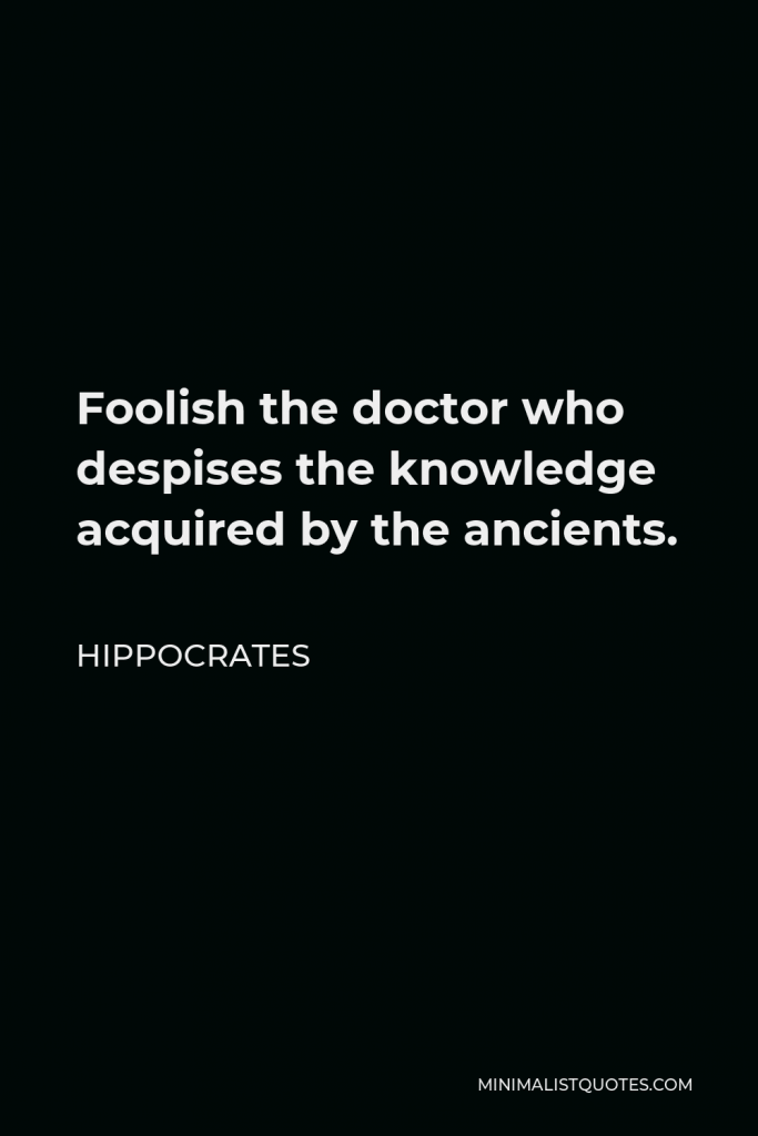 Hippocrates Quote - Foolish the doctor who despises the knowledge acquired by the ancients.