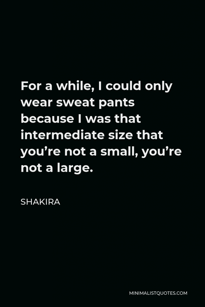 Shakira Quote - For a while, I could only wear sweat pants because I was that intermediate size that you’re not a small, you’re not a large.