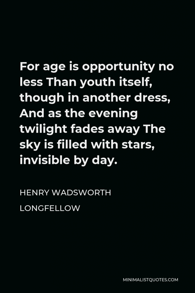 Henry Wadsworth Longfellow Quote - For age is opportunity no less Than youth itself, though in another dress, And as the evening twilight fades away The sky is filled with stars, invisible by day.