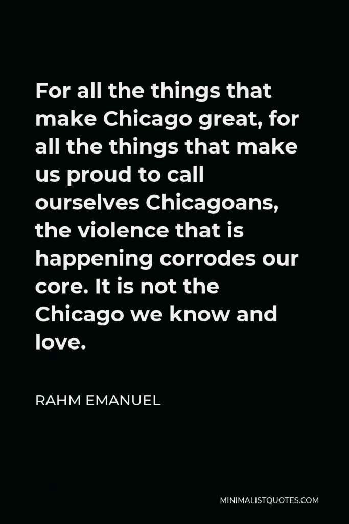 Rahm Emanuel Quote - For all the things that make Chicago great, for all the things that make us proud to call ourselves Chicagoans, the violence that is happening corrodes our core. It is not the Chicago we know and love.