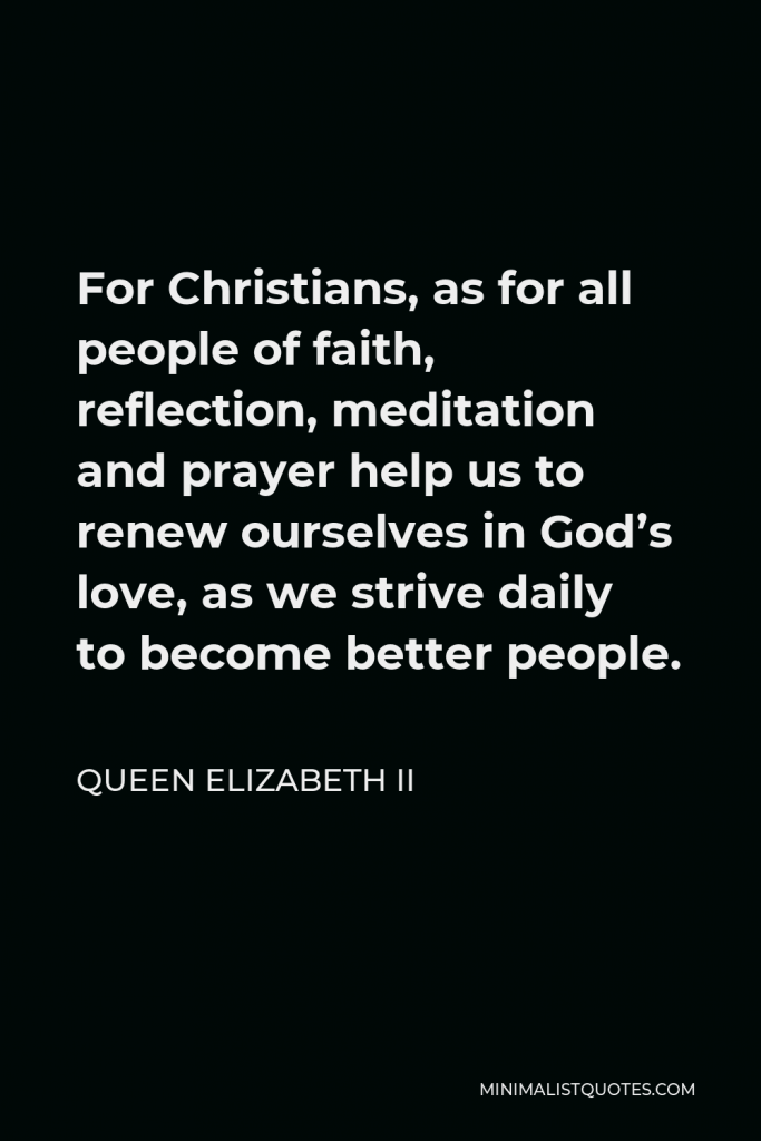 Queen Elizabeth II Quote - For Christians, as for all people of faith, reflection, meditation and prayer help us to renew ourselves in God’s love, as we strive daily to become better people.