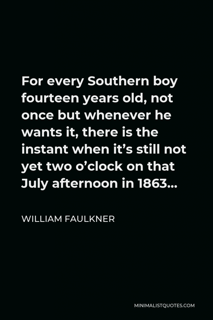 William Faulkner Quote - For every Southern boy fourteen years old, not once but whenever he wants it, there is the instant when it’s still not yet two o’clock on that July afternoon in 1863…